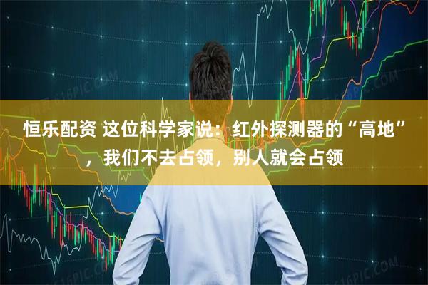 恒乐配资 这位科学家说：红外探测器的“高地”，我们不去占领，别人就会占领