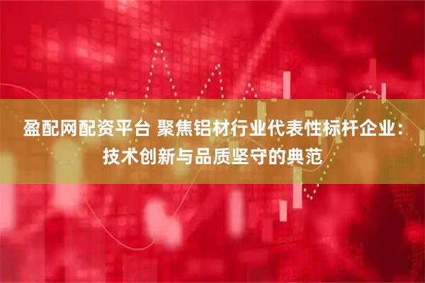 盈配网配资平台 聚焦铝材行业代表性标杆企业：技术创新与品质坚守的典范