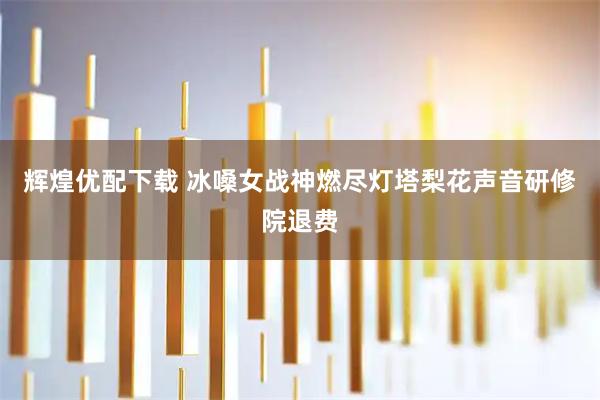 辉煌优配下载 冰嗓女战神燃尽灯塔梨花声音研修院退费