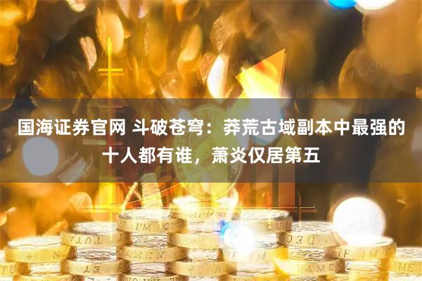 国海证券官网 斗破苍穹：莽荒古域副本中最强的十人都有谁，萧炎仅居第五
