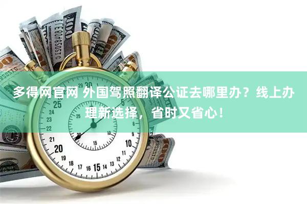 多得网官网 外国驾照翻译公证去哪里办？线上办理新选择，省时又省心！