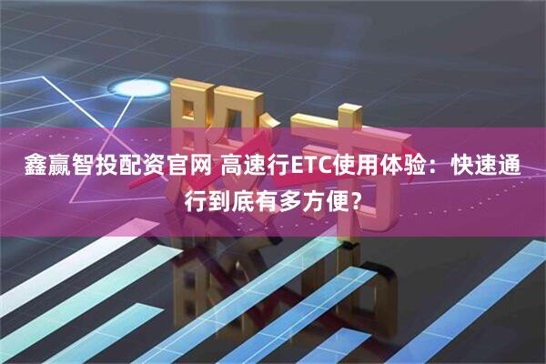 鑫赢智投配资官网 高速行ETC使用体验：快速通行到底有多方便？