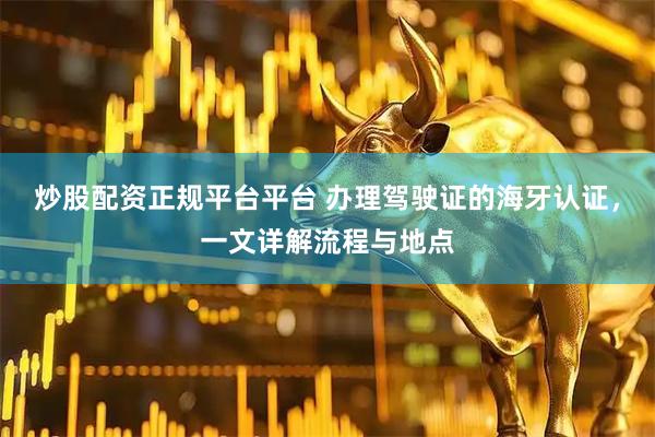 炒股配资正规平台平台 办理驾驶证的海牙认证，一文详解流程与地点