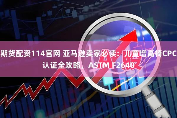 期货配资114官网 亚马逊卖家必读：儿童增高椅CPC认证全攻略，ASTM F2640