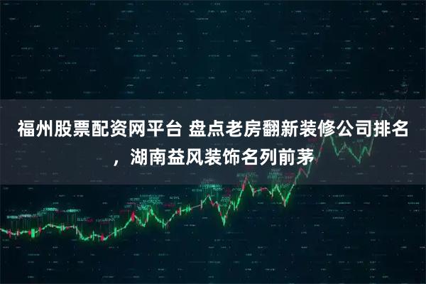 福州股票配资网平台 盘点老房翻新装修公司排名，湖南益风装饰名列前茅
