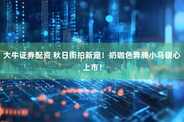 大牛证券配资 秋日街拍新宠！奶咖色奔腾小马暖心上市！