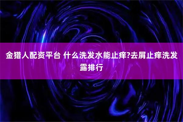 金猎人配资平台 什么洗发水能止痒?去屑止痒洗发露排行
