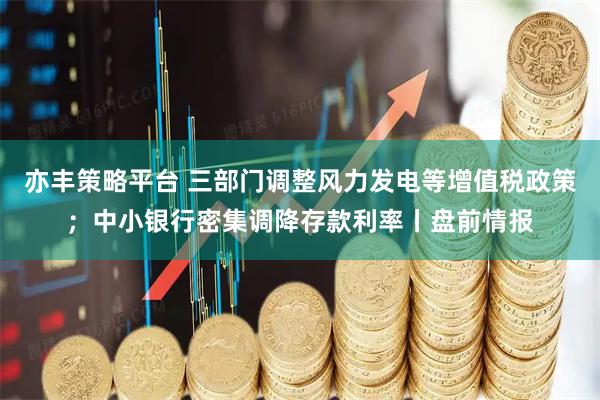 亦丰策略平台 三部门调整风力发电等增值税政策；中小银行密集调降存款利率丨盘前情报
