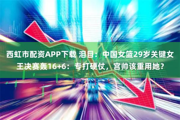 西虹市配资APP下载 泪目：中国女篮29岁关键女王决赛轰16+6：专打硬仗，宫帅该重用她？