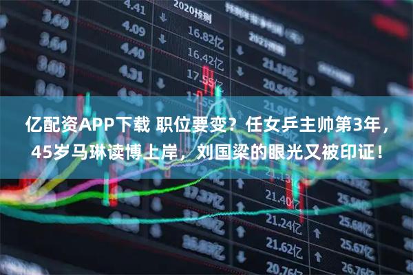 亿配资APP下载 职位要变？任女乒主帅第3年，45岁马琳读博上岸，刘国梁的眼光又被印证！