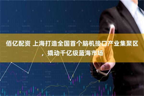 佰亿配资 上海打造全国首个脑机接口产业集聚区，撬动千亿级蓝海市场