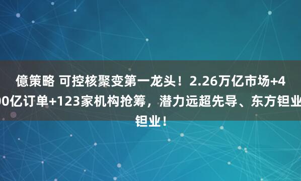 億策略 可控核聚变第一龙头！2.26万亿市场+400亿订单+123家机构抢筹，潜力远超先导、东方钽业！