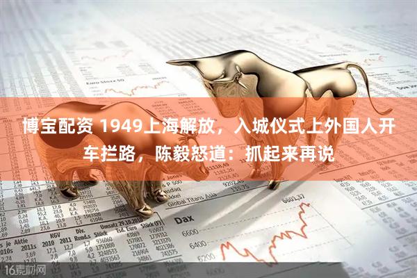 博宝配资 1949上海解放，入城仪式上外国人开车拦路，陈毅怒道：抓起来再说