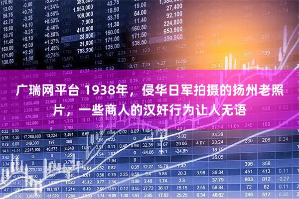 广瑞网平台 1938年，侵华日军拍摄的扬州老照片，一些商人的汉奸行为让人无语