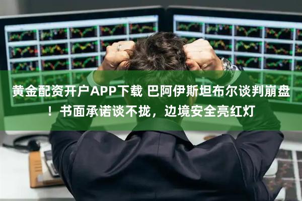 黄金配资开户APP下载 巴阿伊斯坦布尔谈判崩盘！书面承诺谈不拢，边境安全亮红灯