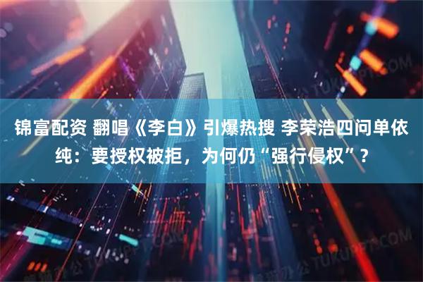 锦富配资 翻唱《李白》引爆热搜 李荣浩四问单依纯：要授权被拒，为何仍“强行侵权”？