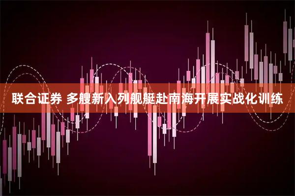 联合证券 多艘新入列舰艇赴南海开展实战化训练