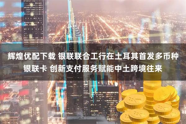 辉煌优配下载 银联联合工行在土耳其首发多币种银联卡 创新支付服务赋能中土跨境往来