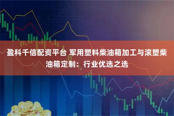盈科千信配资平台 军用塑料柴油箱加工与滚塑柴油箱定制：行业优选之选