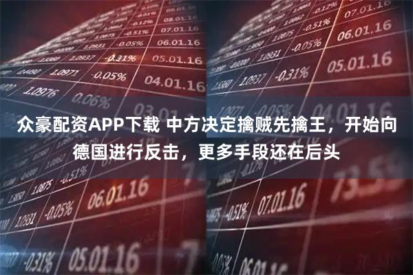 众豪配资APP下载 中方决定擒贼先擒王，开始向德国进行反击，更多手段还在后头