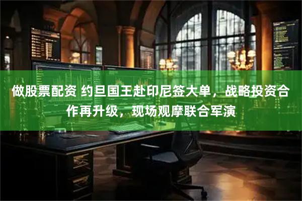 做股票配资 约旦国王赴印尼签大单，战略投资合作再升级，现场观摩联合军演