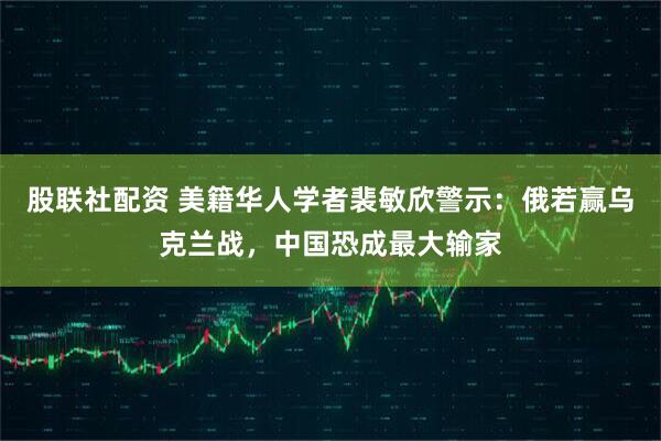 股联社配资 美籍华人学者裴敏欣警示：俄若赢乌克兰战，中国恐成最大输家