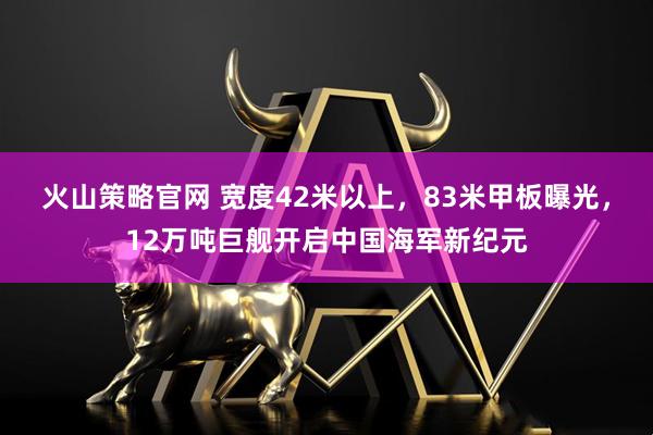 火山策略官网 宽度42米以上，83米甲板曝光，12万吨巨舰开启中国海军新纪元