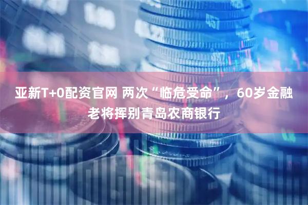 亚新T+0配资官网 两次“临危受命”，60岁金融老将挥别青岛农商银行