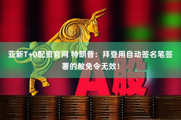 亚新T+0配资官网 特朗普：拜登用自动签名笔签署的赦免令无效！
