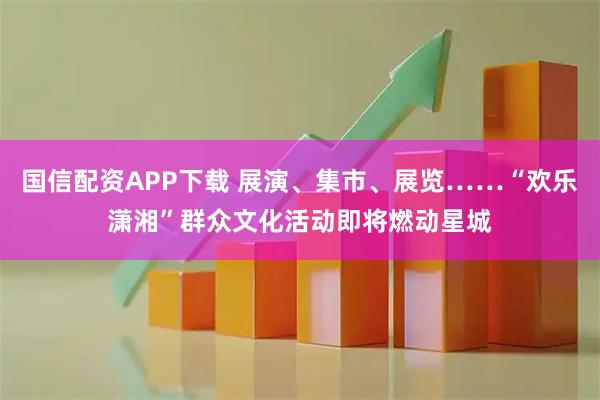 国信配资APP下载 展演、集市、展览……“欢乐潇湘”群众文化活动即将燃动星城