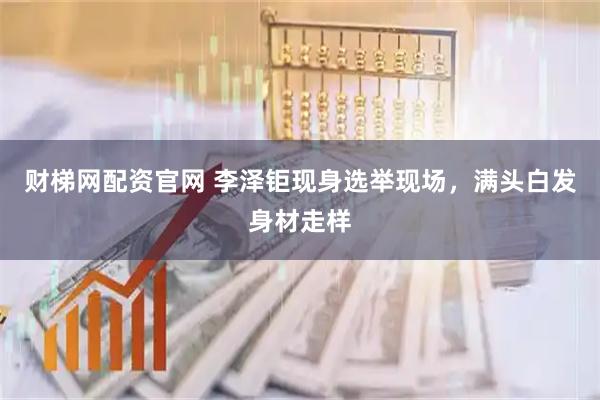 财梯网配资官网 李泽钜现身选举现场，满头白发身材走样