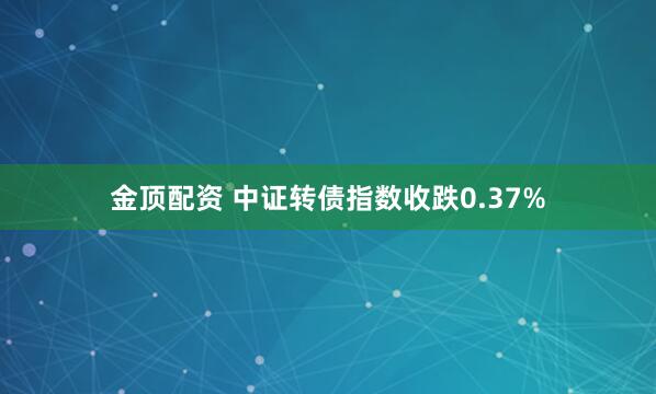 金顶配资 中证转债指数收跌0.37%