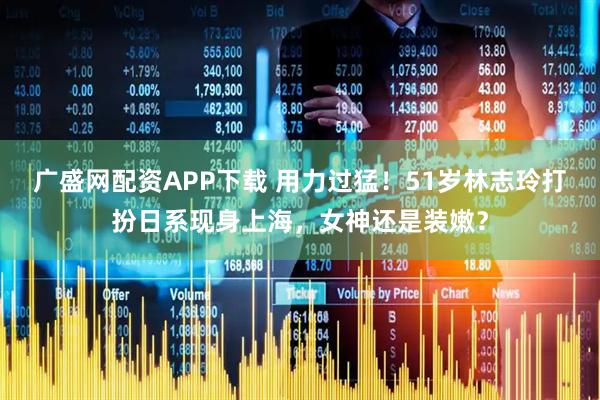 广盛网配资APP下载 用力过猛！51岁林志玲打扮日系现身上海，女神还是装嫩？