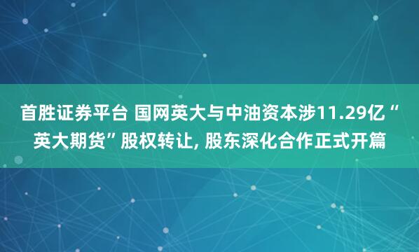 首胜证券平台 国网英大与中油资本涉11.29亿“英大期货”股权转让, 股东深化合作正式开篇