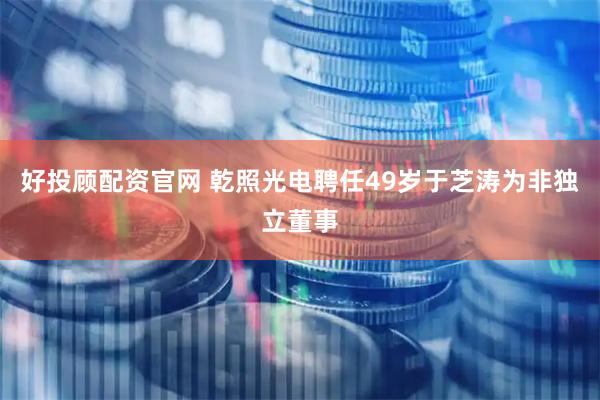 好投顾配资官网 乾照光电聘任49岁于芝涛为非独立董事