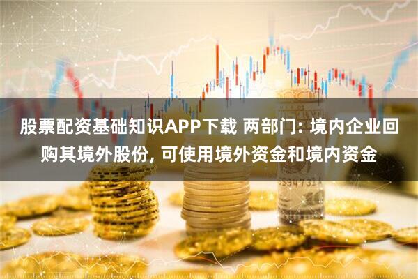 股票配资基础知识APP下载 两部门: 境内企业回购其境外股份, 可使用境外资金和境内资金