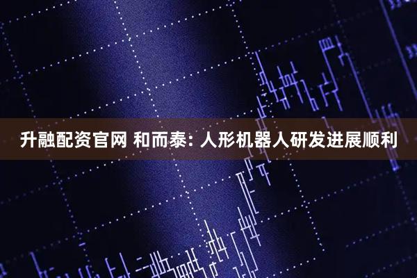 升融配资官网 和而泰: 人形机器人研发进展顺利