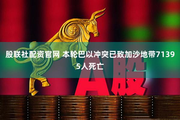 股联社配资官网 本轮巴以冲突已致加沙地带71395人死亡