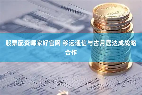 股票配资哪家好官网 移远通信与古月居达成战略合作