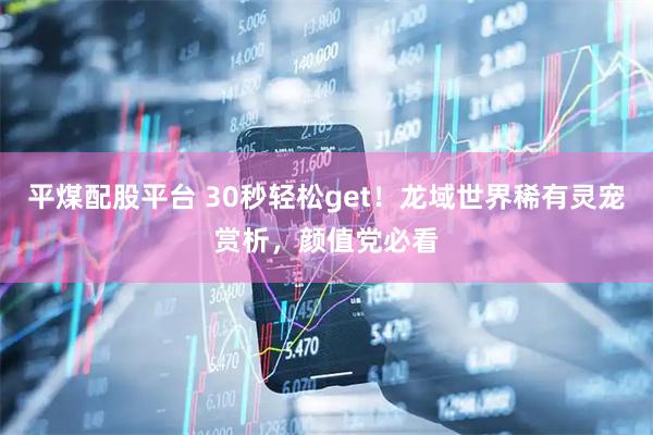 平煤配股平台 30秒轻松get！龙域世界稀有灵宠赏析，颜值党必看