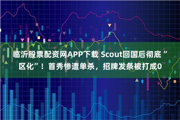 临沂股票配资网APP下载 Scout回国后彻底“区化”！首秀惨遭单杀，招牌发条被打成0