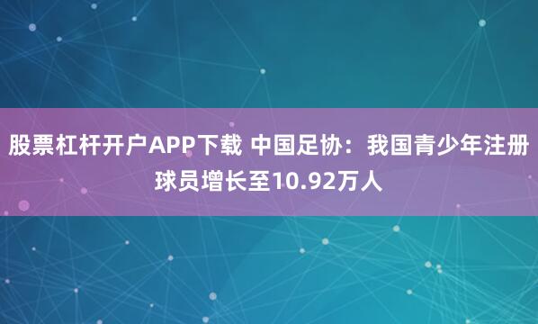 股票杠杆开户APP下载 中国足协：我国青少年注册球员增长至10.92万人