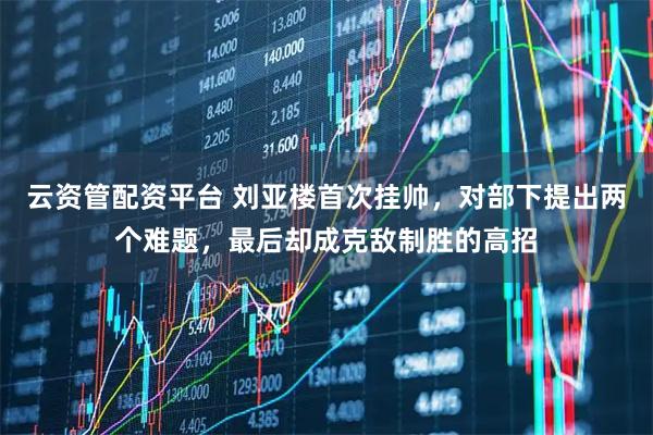 云资管配资平台 刘亚楼首次挂帅，对部下提出两个难题，最后却成克敌制胜的高招