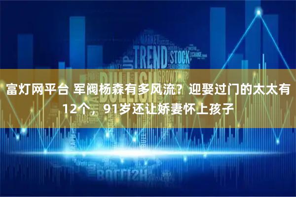 富灯网平台 军阀杨森有多风流？迎娶过门的太太有12个，91岁还让娇妻怀上孩子