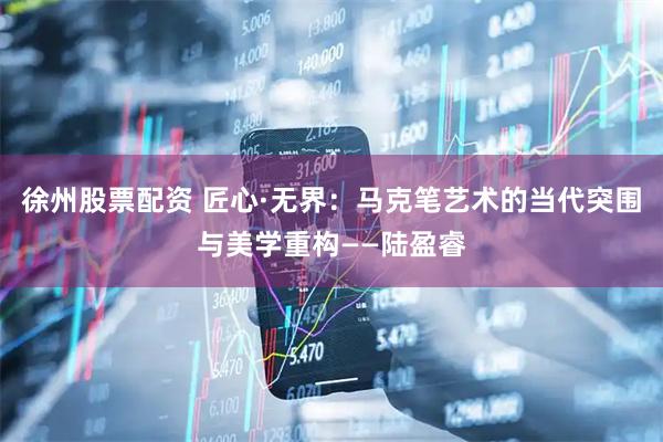 徐州股票配资 匠心·无界：马克笔艺术的当代突围与美学重构——陆盈睿