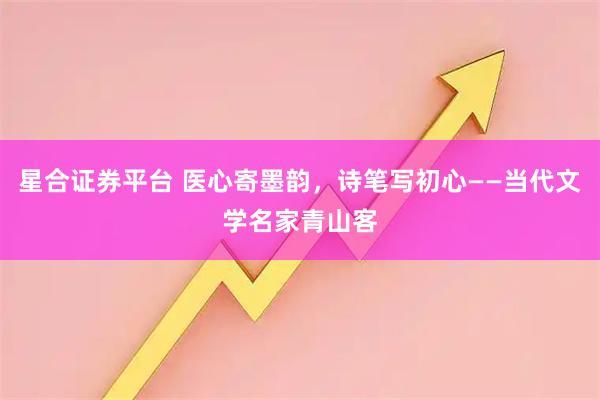 星合证券平台 医心寄墨韵，诗笔写初心——当代文学名家青山客