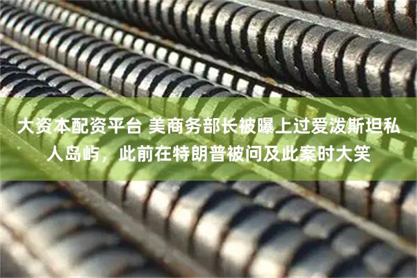 大资本配资平台 美商务部长被曝上过爱泼斯坦私人岛屿，此前在特朗普被问及此案时大笑