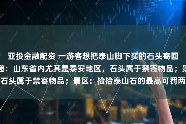 亚投金融配资 一游客想把泰山脚下买的石头寄回家，多家快递拒绝；快递：山东省内尤其是泰安地区，石头属于禁寄物品；景区：捡拾泰山石的最高可罚两万元