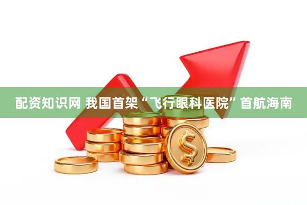 配资知识网 我国首架“飞行眼科医院”首航海南