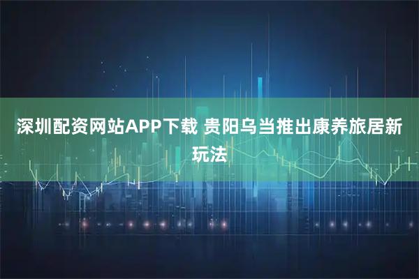 深圳配资网站APP下载 贵阳乌当推出康养旅居新玩法